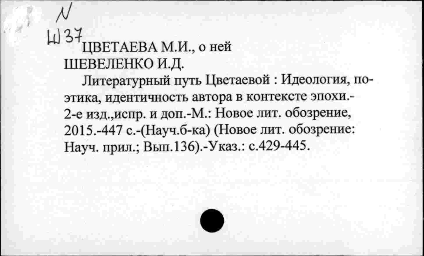 ﻿^ЦВЕТАЕВА М.И., о ней ШЕВЕЛЕНКО И.Д.
Литературный путь Цветаевой : Идеология, поэтика, идентичность автора в контексте эпохи.-2-е изд.,испр. и доп.-М.: Новое лит. обозрение, 2015.-447 с.-(Науч.б-ка) (Новое лит. обозрение: Науч, прил.; Вып.136).-Указ.: с.429-445.